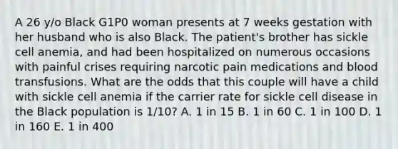 A 26 y/o Black G1P0 woman presents at 7 weeks gestation with her husband who is also Black. The patient's brother has sickle cell anemia, and had been hospitalized on numerous occasions with painful crises requiring narcotic pain medications and blood transfusions. What are the odds that this couple will have a child with sickle cell anemia if the carrier rate for sickle cell disease in the Black population is 1/10? A. 1 in 15 B. 1 in 60 C. 1 in 100 D. 1 in 160 E. 1 in 400