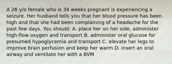 A 26 y/o female who is 34 weeks pregnant is experiencing a seizure. Her husband tells you that her blood pressure has been high and that she had been complaining of a headache for the past few days. You should: A. place her on her side, administer high-flow oxygen and transport B. administer oral glucose for presumed hypoglycemia and transport C. elevate her legs to improve brain perfusion and keep her warm D. insert an oral airway and ventilate her with a BVM