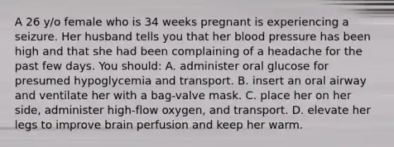 A 26 y/o female who is 34 weeks pregnant is experiencing a seizure. Her husband tells you that her blood pressure has been high and that she had been complaining of a headache for the past few days. You should: A. administer oral glucose for presumed hypoglycemia and transport. B. insert an oral airway and ventilate her with a bag-valve mask. C. place her on her side, administer high-flow oxygen, and transport. D. elevate her legs to improve brain perfusion and keep her warm.