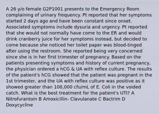 A 26 y/o female G2P1001 presents to the Emergency Room complaining of urinary frequency. Pt reported that her symptoms started 2 days ago and have been constant since onset. Associated symptoms include dysuria and urgency. Pt reported that she would not normally have come to the ER and would drink cranberry juice for her symptoms instead, but decided to come because she noticed her toilet paper was blood-tinged after using the restroom. She reported being very concerned since she is in her first trimester of pregnancy. Based on the patients presenting symptoms and history of current pregnancy, the physician ordered a hCG & UA with reflex culture. The results of the patient's hCG showed that the patient was pregnant in the 1st trimester, and the UA with reflex culture was positive as it showed greater than 100,000 cfu/mL of E. Coli in the voided catch. What is the best treatment for the patient's UTI? A Nitrofurantoin B Amoxicillin- Clavulanate C Bactrim D Doxycycline