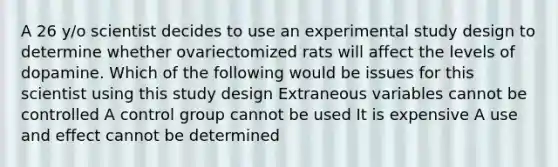 A 26 y/o scientist decides to use an experimental study design to determine whether ovariectomized rats will affect the levels of dopamine. Which of the following would be issues for this scientist using this study design Extraneous variables cannot be controlled A control group cannot be used It is expensive A use and effect cannot be determined