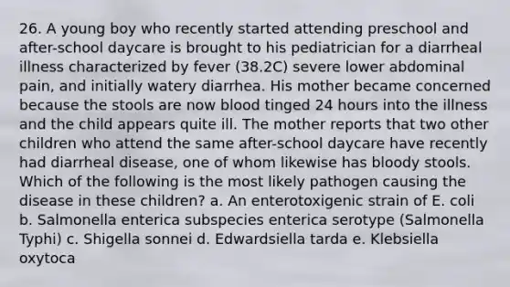 26. A young boy who recently started attending preschool and after-school daycare is brought to his pediatrician for a diarrheal illness characterized by fever (38.2C) severe lower abdominal pain, and initially watery diarrhea. His mother became concerned because the stools are now blood tinged 24 hours into the illness and the child appears quite ill. The mother reports that two other children who attend the same after-school daycare have recently had diarrheal disease, one of whom likewise has bloody stools. Which of the following is the most likely pathogen causing the disease in these children? a. An enterotoxigenic strain of E. coli b. Salmonella enterica subspecies enterica serotype (Salmonella Typhi) c. Shigella sonnei d. Edwardsiella tarda e. Klebsiella oxytoca