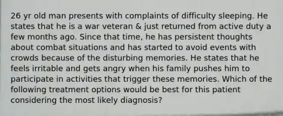 26 yr old man presents with complaints of difficulty sleeping. He states that he is a war veteran & just returned from active duty a few months ago. Since that time, he has persistent thoughts about combat situations and has started to avoid events with crowds because of the disturbing memories. He states that he feels irritable and gets angry when his family pushes him to participate in activities that trigger these memories. Which of the following treatment options would be best for this patient considering the most likely diagnosis?