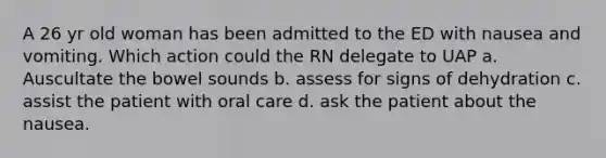 A 26 yr old woman has been admitted to the ED with nausea and vomiting. Which action could the RN delegate to UAP a. Auscultate the bowel sounds b. assess for signs of dehydration c. assist the patient with oral care d. ask the patient about the nausea.