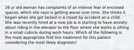 26 yr old woman has complaints of an intense fear of enclosed spaces, which she says is getting worse over time. She thinks it began when she got locked in a closet by accident as a child. She was recently hired at a new job & is starting to have anxiety about riding in the elevator to the floor where she works & sitting in a small cubicle during work hours. Which of the following is the most appropriate first line treatment for this patient considering the most likely diagnosis?