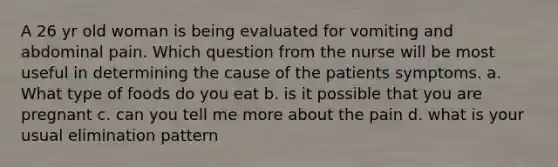 A 26 yr old woman is being evaluated for vomiting and abdominal pain. Which question from the nurse will be most useful in determining the cause of the patients symptoms. a. What type of foods do you eat b. is it possible that you are pregnant c. can you tell me more about the pain d. what is your usual elimination pattern