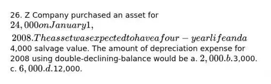 26. Z Company purchased an asset for 24,000 on January 1, 2008. The asset was expected to have a four-year life and a4,000 salvage value. The amount of depreciation expense for 2008 using double-declining-balance would be a. 2,000. b.3,000. c. 6,000. d.12,000.