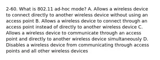 2-60. What is 802.11 ad-hoc mode? A. Allows a wireless device to connect directly to another wireless device without using an access point B. Allows a wireless device to connect through an access point instead of directly to another wireless device C. Allows a wireless device to communicate through an access point and directly to another wireless device simultaneously D. Disables a wireless device from communicating through access points and all other wireless devices