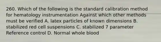 260. Which of the following is the standard calibration method for hematology instrumentation Against which other methods must be verified A. latex particles of known dimensions B. stabilized red cell suspensions C. stabilized 7 parameter Reference control D. Normal whole blood