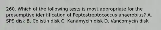 260. Which of the following tests is most appropriate for the presumptive identification of Peptostreptococcus anaerobius? A. SPS disk B. Colistin disk C. Kanamycin disk D. Vancomycin disk