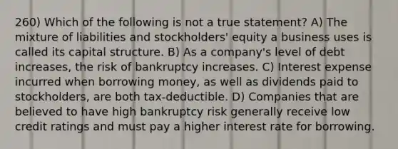 260) Which of the following is not a true statement? A) The mixture of liabilities and stockholders' equity a business uses is called its capital structure. B) As a company's level of debt increases, the risk of bankruptcy increases. C) Interest expense incurred when borrowing money, as well as dividends paid to stockholders, are both tax-deductible. D) Companies that are believed to have high bankruptcy risk generally receive low credit ratings and must pay a higher interest rate for borrowing.