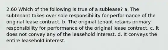 2.60 Which of the following is true of a sublease? a. The subtenant takes over sole responsibility for performance of the original lease contract. b. The original tenant retains primary responsibility for performance of the original lease contract. c. It does not convey any of the leasehold interest. d. It conveys the entire leasehold interest.