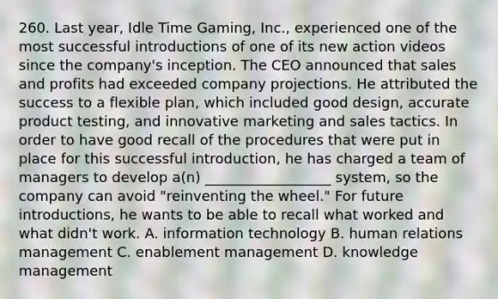 260. Last year, Idle Time Gaming, Inc., experienced one of the most successful introductions of one of its new action videos since the company's inception. The CEO announced that sales and profits had exceeded company projections. He attributed the success to a flexible plan, which included good design, accurate product testing, and innovative marketing and sales tactics. In order to have good recall of the procedures that were put in place for this successful introduction, he has charged a team of managers to develop a(n) __________________ system, so the company can avoid "reinventing the wheel." For future introductions, he wants to be able to recall what worked and what didn't work. A. information technology B. human relations management C. enablement management D. knowledge management