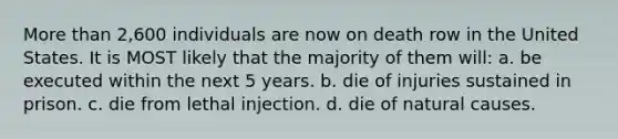 More than 2,600 individuals are now on death row in the United States. It is MOST likely that the majority of them will: a. be executed within the next 5 years. b. die of injuries sustained in prison. c. die from lethal injection. d. die of natural causes.