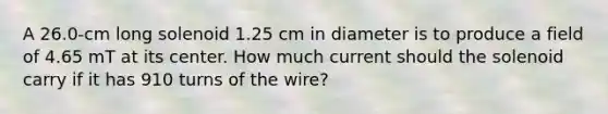 A 26.0-cm long solenoid 1.25 cm in diameter is to produce a field of 4.65 mT at its center. How much current should the solenoid carry if it has 910 turns of the wire?