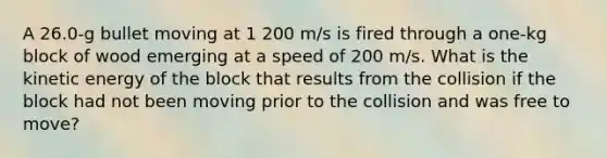 A 26.0-g bullet moving at 1 200 m/s is fired through a one-kg block of wood emerging at a speed of 200 m/s. What is the kinetic energy of the block that results from the collision if the block had not been moving prior to the collision and was free to move?