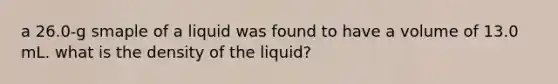 a 26.0-g smaple of a liquid was found to have a volume of 13.0 mL. what is the density of the liquid?