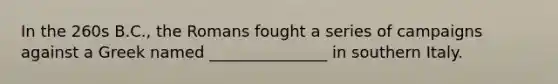 In the 260s B.C., the Romans fought a series of campaigns against a Greek named _______________ in southern Italy.
