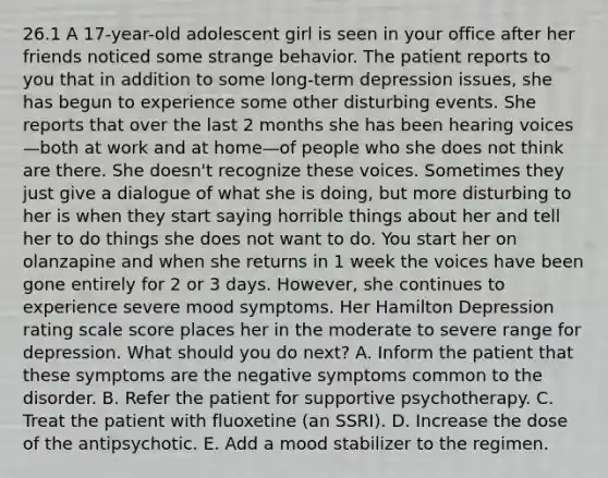 26.1 A 17-year-old adolescent girl is seen in your office after her friends noticed some strange behavior. The patient reports to you that in addition to some long-term depression issues, she has begun to experience some other disturbing events. She reports that over the last 2 months she has been hearing voices—both at work and at home—of people who she does not think are there. She doesn't recognize these voices. Sometimes they just give a dialogue of what she is doing, but more disturbing to her is when they start saying horrible things about her and tell her to do things she does not want to do. You start her on olanzapine and when she returns in 1 week the voices have been gone entirely for 2 or 3 days. However, she continues to experience severe mood symptoms. Her Hamilton Depression rating scale score places her in the moderate to severe range for depression. What should you do next? A. Inform the patient that these symptoms are the negative symptoms common to the disorder. B. Refer the patient for supportive psychotherapy. C. Treat the patient with fluoxetine (an SSRI). D. Increase the dose of the antipsychotic. E. Add a mood stabilizer to the regimen.