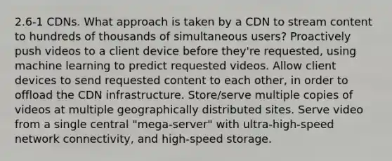 2.6-1 CDNs. What approach is taken by a CDN to stream content to hundreds of thousands of simultaneous users? Proactively push videos to a client device before they're requested, using machine learning to predict requested videos. Allow client devices to send requested content to each other, in order to offload the CDN infrastructure. Store/serve multiple copies of videos at multiple geographically distributed sites. Serve video from a single central "mega-server" with ultra-high-speed network connectivity, and high-speed storage.