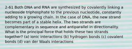 2-61 Both DNA and RNA are synthesized by covalently linking a nucleoside triphosphate to the previous nucleotide, constantly adding to a growing chain. In the case of DNA, the new strand becomes part of a stable helix. The two strands are complementary in sequence and antiparallel in directionality. What is the principal force that holds these two strands together? (a) ionic interactions (b) hydrogen bonds (c) covalent bonds (d) van der Waals interactions