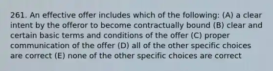 261. An effective offer includes which of the following: (A) a clear intent by the offeror to become contractually bound (B) clear and certain basic terms and conditions of the offer (C) proper communication of the offer (D) all of the other specific choices are correct (E) none of the other specific choices are correct