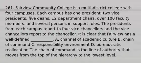 261. Fairview Community College is a multi-district college with four campuses. Each campus has one president, two vice presidents, five deans, 12 department chairs, over 100 faculty members, and several persons in support roles. The presidents from each campus report to four vice chancellors and the vice chancellors report to the chancellor. It is clear that Fairview has a well-defined ___________. A. channel of academic culture B. chain of command C. responsibility environment D. bureaucratic reallocation The chain of command is the line of authority that moves from the top of the hierarchy to the lowest level.