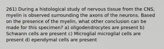 261) During a histological study of nervous tissue from the CNS, myelin is observed surrounding the axons of the neurons. Based on the presence of the myelin, what other conclusion can be made for this specimen? a) oligodendrocytes are present b) Schwann cells are present c) Microglial microglial cells are present d) ependymal cells are present