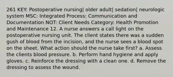 261 KEY: Postoperative nursing| older adult| sedation| neurologic system MSC: Integrated Process: Communication and Documentation NOT: Client Needs Category: Health Promotion and Maintenance 12. A nurse answers a call light on the postoperative nursing unit. The client states there was a sudden gush of blood from the incision, and the nurse sees a blood spot on the sheet. What action should the nurse take first? a. Assess the clients blood pressure. b. Perform hand hygiene and apply gloves. c. Reinforce the dressing with a clean one. d. Remove the dressing to assess the wound.