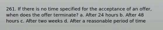 261. If there is no time specified for the acceptance of an offer, when does the offer terminate? a. After 24 hours b. After 48 hours c. After two weeks d. After a reasonable period of time