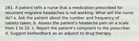 261. A patient tells a nurse that a medication prescribed for recurrent migraine headaches is not working. What will the nurse do? a. Ask the patient about the number and frequency of tablets taken. b. Assess the patient's headache pain on a scale from 1 to 10. c. Report the patient's complaint to the prescriber. d. Suggest biofeedback as an adjunct to drug therapy.