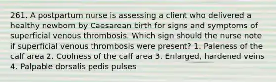 261. A postpartum nurse is assessing a client who delivered a healthy newborn by Caesarean birth for signs and symptoms of superficial venous thrombosis. Which sign should the nurse note if superficial venous thrombosis were present? 1. Paleness of the calf area 2. Coolness of the calf area 3. Enlarged, hardened veins 4. Palpable dorsalis pedis pulses