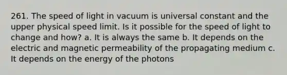 261. The speed of light in vacuum is universal constant and the upper physical speed limit. Is it possible for the speed of light to change and how? a. It is always the same b. It depends on the electric and magnetic permeability of the propagating medium c. It depends on the energy of the photons