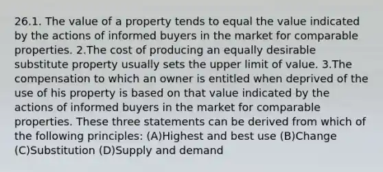 26.1. The value of a property tends to equal the value indicated by the actions of informed buyers in the market for comparable properties. 2.The cost of producing an equally desirable substitute property usually sets the upper limit of value. 3.The compensation to which an owner is entitled when deprived of the use of his property is based on that value indicated by the actions of informed buyers in the market for comparable properties. These three statements can be derived from which of the following principles: (A)Highest and best use (B)Change (C)Substitution (D)Supply and demand