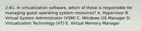 2-61. In virtualization software, which of these is responsible for managing guest operating system resources? A. Hypervisor B. Virtual System Administrator (VSM) C. Windows OS Manager D. Virtualization Technology (VT) E. Virtual Memory Manager