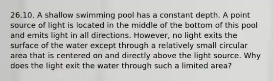 26.10. A shallow swimming pool has a constant depth. A point source of light is located in the middle of the bottom of this pool and emits light in all directions. However, no light exits the surface of the water except through a relatively small circular area that is centered on and directly above the light source. Why does the light exit the water through such a limited area?