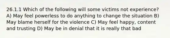 26.1.1 Which of the following will some victims not experience? A) May feel powerless to do anything to change the situation B) May blame herself for the violence C) May feel happy, content and trusting D) May be in denial that it is really that bad