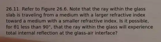 26.11. Refer to Figure 26.6. Note that the ray within the glass slab is traveling from a medium with a larger refractive index toward a medium with a smaller refractive index. Is it possible, for θ1 <a href='https://www.questionai.com/knowledge/k7BtlYpAMX-less-than' class='anchor-knowledge'>less than</a> 90°, that the ray within the glass will experience total internal reflection at the glass-air interface?