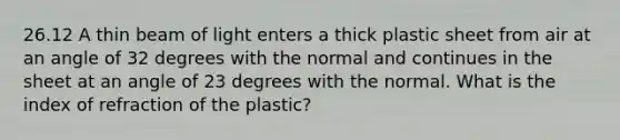 26.12 A thin beam of light enters a thick plastic sheet from air at an angle of 32 degrees with the normal and continues in the sheet at an angle of 23 degrees with the normal. What is the index of refraction of the plastic?