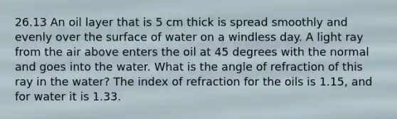 26.13 An oil layer that is 5 cm thick is spread smoothly and evenly over the surface of water on a windless day. A light ray from the air above enters the oil at 45 degrees with the normal and goes into the water. What is the angle of refraction of this ray in the water? The index of refraction for the oils is 1.15, and for water it is 1.33.