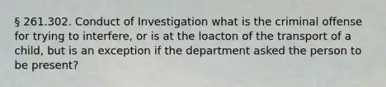 § 261.302. Conduct of Investigation what is the criminal offense for trying to interfere, or is at the loacton of the transport of a child, but is an exception if the department asked the person to be present?