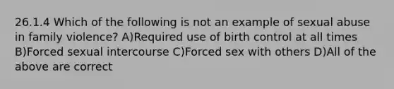 26.1.4 Which of the following is not an example of sexual abuse in family violence? A)Required use of birth control at all times B)Forced sexual intercourse C)Forced sex with others D)All of the above are correct