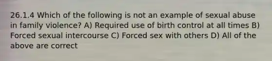 26.1.4 Which of the following is not an example of sexual abuse in family violence? A) Required use of birth control at all times B) Forced sexual intercourse C) Forced sex with others D) All of the above are correct