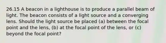 26.15 A beacon in a lighthouse is to produce a parallel beam of light. The beacon consists of a light source and a converging lens. Should the light source be placed (a) between the focal point and the lens, (b) at the focal point of the lens, or (c) beyond the focal point?