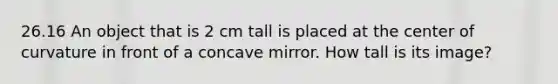 26.16 An object that is 2 cm tall is placed at the center of curvature in front of a concave mirror. How tall is its image?