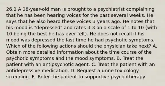 26.2 A 28-year-old man is brought to a psychiatrist complaining that he has been hearing voices for the past several weeks. He says that he also heard these voices 3 years ago. He notes that his mood is "depressed" and rates it 3 on a scale of 1 to 10 (with 10 being the best he has ever felt). He does not recall if his mood was depressed the last time he had psychotic symptoms. Which of the following actions should the physician take next? A. Obtain more detailed information about the time course of the psychotic symptoms and the mood symptoms. B. Treat the patient with an antipsychotic agent. C. Treat the patient with an antidepressive medication. D. Request a urine toxicology screening. E. Refer the patient to supportive psychotherapy