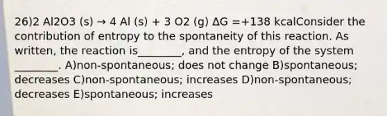 26)2 Al2O3 (s) → 4 Al (s) + 3 O2 (g) ΔG =+138 kcalConsider the contribution of entropy to the spontaneity of this reaction. As written, the reaction is________, and the entropy of the system ________. A)non-spontaneous; does not change B)spontaneous; decreases C)non-spontaneous; increases D)non-spontaneous; decreases E)spontaneous; increases