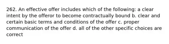 262. An effective offer includes which of the following: a clear intent by the offeror to become contractually bound b. clear and certain basic terms and conditions of the offer c. proper communication of the offer d. all of the other specific choices are correct