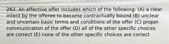 262. An effective offer includes which of the following: (A) a clear intent by the offeree to become contractually bound (B) unclear and uncertain basic terms and conditions of the offer (C) proper communication of the offer (D) all of the other specific choices are correct (E) none of the other specific choices are correct