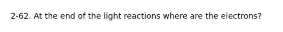 2-62. At the end of the light reactions where are the electrons?